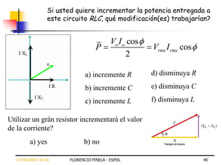 Si usted quiere incrementar la potencia entregada a
                  este circuito RLC, qué modificación(es) trabajarían?


                                            Vo I o cos
                                     P                   Vrms I rms cos
                                                  2

                                a) incremente R          d) disminuya R

                                b) incremente C          e) disminuya C

                                c) incremente L          f) disminuya L

Utilizar un grán resistor incrementará el valor
de la corriente?
         a) yes                b) no

   07/08/2009 10:46      FLORENCIO PINELA - ESPOL                         40
 