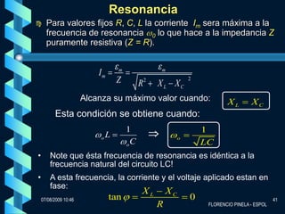 Resonancia
     Para valores fijos R, C, L la corriente Im sera máxima a la
      frecuencia de resonancia 0 lo que hace a la impedancia Z
      puramente resistiva (Z = R).


                                  m                m
                           Im
                                 Z         R   2
                                                   X L XC
                                                                2


                       Alcanza su máximo valor cuando:                      XL        XC
          Esta condición se obtiene cuando:
                                      1                             1
                            oL                              o
                                      oC                            LC
•       Note que ésta frecuencia de resonancia es idéntica a la
        frecuencia natural del circuito LC!
•       A esta frecuencia, la corriente y el voltaje aplicado estan en
        fase:
                                           XL          XC
    07/08/2009 10:46            tan                             0                               41
                                                   R                 FLORENCIO PINELA - ESPOL
 