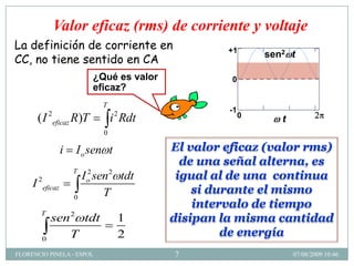 Valor eficaz (rms) de corrienter1y voltaje
                                                 r1
                                          x 0.0 , ..
                                                 n
La definición de corriente en                            +1
                                                          1
                                                                     sen2 t
CC, no tiene sentido en CA
                              ¿Qué es valor           h( x ) 0
                                                             0
                              eficaz?
                                T
            2                       2                     -1
                                                           1
      (I                                                         0
                eficaz R )T         i Rdt                        0   2         4          6
                                                                         x
                                                                           t
                                0

                  i    I o sen t              El valor eficaz (valor rms)
                                                de una señal alterna, es
                      T
                          I o sen2 tdt
                            2
                                               igual al de una continua
     I 2eficaz
                                T                 si durante el mismo
                      0
                                                  intervalo de tiempo
       T
            sen 2 tdt                1        disipan la misma cantidad
        0
                T                    2                 de energía
FLORENCIO PINELA - ESPOL                      7                                    07/08/2009 10:46
 