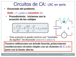 Circuitos de CA:                          LRC en serie
 •       Enunciado del problema:
         Dado      =   mcos   t, encontrar I(t).
     •       Procedimiento: iniciemos con la
             ecuación de los voltajes
                                                                     R
                 d 2Q dQ Q                                       C
                L 2 R                         m   cos t                     L
                 dt   dt C

         •   Esta ecuación se puede resolver con “toneladas
             de algebra” involucrando cos( t) y sen( t).
  Nosotros utilizaremos un método fasorial, primeramente
  consideraremos circuitos simples con un elemento (R, C, o L)
  junto con la fuente alterna
FLORENCIO PINELA - ESPOL                  9                          07/08/2009 10:46
 