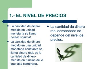 1.- EL NIVEL DE PRECIOS La cantidad de dinero medido en unidad monetaria se llama  dinero nominal. La cantidad de dinero medido en una unidad monetaria constante se llama dinero real, es la cantidad de dinero medida en función de lo que este compraría. La cantidad de dinero real demandada no depende del nivel de precios. 