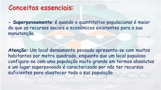 - Superpovoamento: é quando o quantitativo populacional é maior
do que os recursos sociais e econômicos existentes para a sua
manutenção.
Atenção: Um local densamente povoado apresenta-se com muitos
habitantes por metro quadrado, enquanto que um local populoso
configura-se com uma população muito grande em termos absolutos
e um lugar superpovoado é caracterizado por não ter recursos
suficientes para abastecer toda a sua população.
Conceitos essenciais:
 