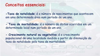 -Taxa de natalidade: é o número de nascimentos que acontecem
em uma determinada área num período de um ano.
- Taxa de mortalidade: é o número de óbitos ocorridos em um
determinado local num período de um ano.
- Crescimento natural ou vegetativo: é o crescimento
populacional de uma localidade medido a partir da diminuição da
taxa de natalidade pela taxa de mortalidade.
Conceitos essenciais:
 