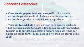 Conceitos essenciais:
- Crescimento populacional ou demográfico: é a taxa de
crescimento populacional calculada a partir da soma entre o
crescimento vegetativo e o crescimento migratório.
- Taxa de fecundidade é uma estimativa do número médio de
filhos que uma mulher teria até o fim de seu período reprodutivo.
Também pode ser definida como: o número médio de filhos por
mulher em idade fértil, ou seja, de 15 a 49 anos, de acordo com o
IBGE.
 