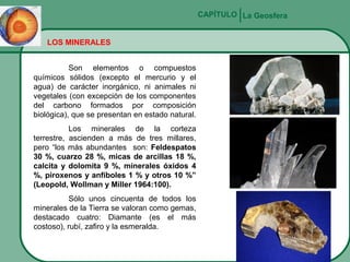 CAPÍTULO La Geosfera
LOS MINERALES
Son elementos o compuestos
químicos sólidos (excepto el mercurio y el
agua) de carácter inorgánico, ni animales ni
vegetales (con excepción de los componentes
del carbono formados por composición
biológica), que se presentan en estado natural.
Los minerales de la corteza
terrestre, ascienden a más de tres millares,
pero “los más abundantes son: Feldespatos
30 %, cuarzo 28 %, micas de arcillas 18 %,
calcita y dolomita 9 %, minerales óxidos 4
%, piroxenos y anfíboles 1 % y otros 10 %”
(Leopold, Wollman y Miller 1964:100).
Sólo unos cincuenta de todos los
minerales de la Tierra se valoran como gemas,
destacado cuatro: Diamante (es el más
costoso), rubí, zafiro y la esmeralda.

 