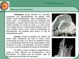 CAPÍTULO La Geosfera
Minerales más abundantes
Feldespato, grupo extenso de minerales
compuesto por aluminosilicatos de potasio -K(Al
Si3O8)-, sodio -Na(AlSi3O8)-, calcio -Ca(Alsi3O8)- o, a
veces, bario. Los feldespatos son los minerales más
abundantes y ocupan casi la mitad del volumen de la
corteza terrestre. Su lustre es vítreo y su color puede
variar desde blanco o incoloro hasta distintos tonos de
rosa, amarillo, verde o rojo. Todos los feldespatos se
descomponen con facilidad para formar un tipo de
arcilla llamada caolín.
Cuarzo, mineral compuesto por dióxido de
silicio, SiO2. Distribuido por todo el mundo como
componente de rocas o en forma de depósitos puros,
es un constituyente esencial de las rocas ígneas, como
el granito, la riolita y la pegmatita. Su forma cristalina
es la de un prisma hexagonal de extremos piramidales.
Su brillo es vítreo en algunos especímenes y
graso en otros. Algunos son transparentes y otros
translúcidos. El mineral puro es incoloro, pero es
frecuente que esté teñido por impurezas.

 