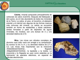 CAPÍTULO La Geosfera

Calcita, mineral compuesto principalmente de
carbonato de calcio (CaCO3). Después del feldespato y
del cuarzo, es el más abundante de todos los minerales
de la Tierra. La caliza, el yeso, el travertino, el alabastro
oriental y el mármol son algunas de las formas masivas
más comunes del mineral. La calcita se encuentra
también en forma de estalactitas y tobas calcáreas,
ambas formadas a partir de depósitos de aguas
minerales. Es incolora, con una dureza de 3 y una
densidad relativa de 2,72.

Mica, Las micas son silicatos complejos de
aluminio cuyo color varía con arreglo a su composición.
Su dureza va de 2 a 4, y su densidad relativa de 2,7 a
3,2. Las micas más importantes son la moscovita
-KAl2(AlSi3)O10(OH)2-,
la
flogopita
-KMg3(AlSi3)O10(OH)2-, la lepidolita y la biotita. La
moscovita y la flogopita se usan como aislantes en la
fabricación de aparatos eléctricos, en especial de
válvulas electrónicas.

 