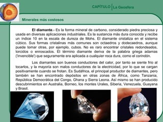CAPÍTULO La Geosfera
Minerales más costosos
El diamante.- Es la forma mineral de carbono, considerado piedra preciosa y
usada en diversas aplicaciones industriales. Es la sustancia más dura conocida y recibe
un índice 10 en la escala de dureza de Mohs. El diamante cristaliza en el sistema
cúbico. Sus formas cristalinas más comunes son octaedros y dodecaedros, aunque
puede tomar otras, por ejemplo, cubos. No es raro encontrar cristales redondeados,
torcidos o enroscados. El término diamante deriva de la palabra griega adamas
('invencible') que seguramente era aplicada a cualquier roca dura, como el corindón.
Los diamantes son buenos conductores del calor, por tanto se siente frío al
tocarlos, y la mayoría son malos conductores de la electricidad, por lo que se cargan
positivamente cuando se frotan. Es Sudáfrica, el principal productor de diamantes, pero
también se han encontrado depósitos en otras zonas de África, como Tanzania,
República Democrática del Congo, Ghana y Sierra Leona. Así mismo se han producido
descubrimientos en Australia, Borneo, los montes Urales, Siberia, Venezuela, Guayana
y Brasil.

 