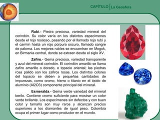 CAPÍTULO La Geosfera

Rubí.- Piedra preciosa, variedad mineral del
corindón. Su color varía en los distintos especímenes
desde el rojo rosáceo, pasando por el llamado rojo rubí y
el carmín hasta un rojo púrpura oscuro, llamado sangre
de paloma. Los mejores rubíes se encuentran en Mogok,
en Birmania central, donde se extraen desde el siglo XV.
Zafiro.- Gema preciosa, variedad transparente
y azul del mineral corindón. El corindón amarillo se llama
zafiro amarillo o dorado, o topacio oriental; las piedras
rosa pálido son los zafiros rosas. Los distintos colores
del topacio se deben a pequeñas cantidades de
impurezas, como cromo, hierro o titanio en el óxido de
aluminio (Al2O3) componente principal del mineral.
Esmeralda.- Gema verde variedad del mineral
berilo. Contiene cromo suficiente para mostrar un color
verde brillante. Los especímenes sin defectos y con buen
color y tamaño son muy raros y alcanzan precios
superiores a los diamantes de igual peso. Colombia
ocupa el primer lugar como productor en el mundo.

 