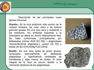 CAPÍTULO La Geosfera

Descripción de las principales rocas
ígneas intrusivas
Granito.- Es la roca plutónica más común de la
corteza terrestre, de color claro y de textura
granular gruesa. Es una roca dura y resistente a
los esfuerzos, sin embargo expuesta a la
intemperie se altera en forma relativamente fácil.
Se halla conformada principalmente por
feldespatos (ortosa -K(Al Si3 O8)- + plagioclasas
-frecuentemente oligoclasa-), cuarzo (Si O2) y
biotita (Al Si3 O10) K(Mg Fe)3 (OH)2.
Diorita.- Es una roca ígnea de grano grueso,
compuesta
esencialmente
de
feldespato
plagioclasa, y significativas cantidades de
hornblenda y algo menos de biotita. El color
integral de la roca es oscuro debido a la
coloración grisácea de las plagioclasas.

 