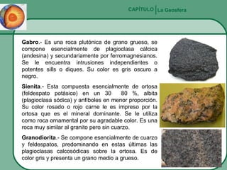CAPÍTULO La Geosfera

Gabro.- Es una roca plutónica de grano grueso, se
compone esencialmente de plagioclasa cálcica
(andesina) y secundariamente por ferromagnesianos.
Se le encuentra intrusiones independientes o
potentes sills o diques. Su color es gris oscuro a
negro.
Sienita.- Esta compuesta esencialmente de ortosa
(feldespato potásico) en un 30
80 %, albita
(plagioclasa sódica) y anfíboles en menor proporción.
Su color rosado o rojo carne le es impreso por la
ortosa que es el mineral dominante. Se le utiliza
como roca ornamental por su agradable color. Es una
roca muy similar al granito pero sin cuarzo.
Granodiorita.- Se compone esencialmente de cuarzo
y feldespatos, predominando en estas últimas las
plagioclasas calcosódicas sobre la ortosa. Es de
color gris y presenta un grano medio a grueso.

 