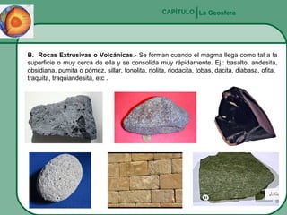 CAPÍTULO La Geosfera

B. Rocas Extrusivas o Volcánicas.- Se forman cuando el magma llega como tal a la
superficie o muy cerca de ella y se consolida muy rápidamente. Ej.: basalto, andesita,
obsidiana, pumita o pómez, sillar, fonolita, riolita, riodacita, tobas, dacita, diabasa, ofita,
traquita, traquiandesita, etc .

 