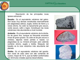 CAPÍTULO La Geosfera

Descripción de las principales rocas
ígneas extrusivas
Basalto.- Es el equivalente volcánico del gabro.
Son lavas muy densas constituidas esencialmente
por plagioclasa cálcica, augita, óxidos de hierro y a
veces olivino. Su color es típicamente gris oscuro,
verde oscuro, café o negro. Constituyen las rocas
volcánicas más abundantes a nivel mundial.
Andesita.- Es el equivalente volcánico de la diorita.
Es de grano fino, aunque es frecuente encontrar
rocas de grano grueso. Su color es de gris oscuro a
verdoso, algunas veces pardas o rojizas. La
plagioclasa es su mineral principal, pero además
contiene olivino, augita y biotita. Después del
basalto es la roca volcánica más abundante del
planeta.
Riolita.- Es el equivalente volcánico del granito.
Son rocas de color claro con alto contenido de
cuarzo, mayor de 10 %, que se hallan conformados
por diminutos cristales apenas desarrollados.

 