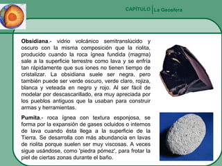 CAPÍTULO La Geosfera

Obsidiana.- vidrio volcánico semitranslúcido y
oscuro con la misma composición que la riolita,
producido cuando la roca ígnea fundida (magma)
sale a la superficie terrestre como lava y se enfría
tan rápidamente que sus iones no tienen tiempo de
cristalizar. La obsidiana suele ser negra, pero
también puede ser verde oscuro, verde claro, rojiza,
blanca y veteada en negro y rojo. Al ser fácil de
modelar por descascarillado, era muy apreciada por
los pueblos antiguos que la usaban para construir
armas y herramientas.
Pumita.- roca ígnea con textura esponjosa, se
forma por la expansión de gases ocluidos o internos
de lava cuando ésta llega a la superficie de la
Tierra. Se desarrolla con más abundancia en lavas
de riolita porque suelen ser muy viscosas. A veces
sigue usándose, como 'piedra pómez', para frotar la
piel de ciertas zonas durante el baño.

 