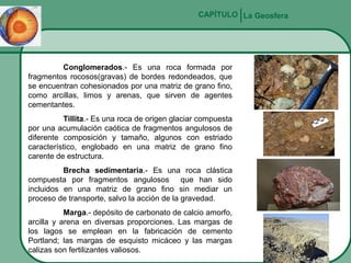 CAPÍTULO La Geosfera

Conglomerados.- Es una roca formada por
fragmentos rocosos(gravas) de bordes redondeados, que
se encuentran cohesionados por una matriz de grano fino,
como arcillas, limos y arenas, que sirven de agentes
cementantes.
Tillita.- Es una roca de origen glaciar compuesta
por una acumulación caótica de fragmentos angulosos de
diferente composición y tamaño, algunos con estriado
característico, englobado en una matriz de grano fino
carente de estructura.
Brecha sedimentaria.- Es una roca clástica
compuesta por fragmentos angulosos que han sido
incluidos en una matriz de grano fino sin mediar un
proceso de transporte, salvo la acción de la gravedad.
Marga.- depósito de carbonato de calcio amorfo,
arcilla y arena en diversas proporciones. Las margas de
los lagos se emplean en la fabricación de cemento
Portland; las margas de esquisto micáceo y las margas
calizas son fertilizantes valiosos.

 