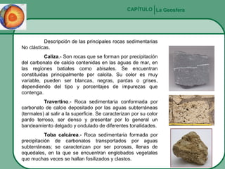 CAPÍTULO La Geosfera

Descripción de las principales rocas sedimentarias
No clásticas.
Caliza.- Son rocas que se forman por precipitación
del carbonato de calcio contenidas en las aguas de mar, en
las regiones batiales como abisales. Se encuentran
constituidas principalmente por calcita. Su color es muy
variable, pueden ser blancas, negras, pardas o grises,
dependiendo del tipo y porcentajes de impurezas que
contenga.
Travertino.- Roca sedimentaria conformada por
carbonato de calcio depositado por las aguas subterráneas
(termales) al salir a la superficie. Se caracterizan por su color
pardo terroso, ser denso y presentar por lo general un
bandeamiento delgado y ondulado de diferentes tonalidades.
Toba calcárea.- Roca sedimentaria formada por
precipitación de carbonatos transportados por aguas
subterráneas; se caracterizan por ser porosas, llenas de
oquedales, en la que se encuentran englobados vegetales
que muchas veces se hallan fosilizados y clastos.

 