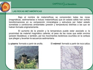 CAPÍTULO La Geosfera
LAS ROCAS METAMÓRFICAS
Bajo el nombre de metamórficas se comprenden todas las rocas
(magmáticas, sedimentarias e incluso metamórficas) que en estado sólido han sufrido
transformaciones en su composición mineralógica y estructura por haber estado
sometidas a condiciones ambientales (presión y temperatura) distintas a las que se
habían formado originariamente.
El aumento de la presión y la temperatura puede estar asociado a: la
proximidad de material magmático caliente; el peso de las rocas que están encima
(presión litostática); o también, por los movimientos tectónicos ocurridos en la corteza
que pliegan y levantan la secuencia sedimentaria.
La pizarra: formada a partir de arcilla.

El mármol: formado a partir de roca caliza.

 