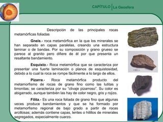 CAPÍTULO La Geosfera

Descripción
metamórficas foliadas

de

las

principales

rocas

Gneis.- roca metamórfica en la que los minerales se
han separado en capas paralelas, creando una estructura
laminar o de bandas. Por su composición y grano grueso se
parece al granito pero difiere de él por que presenta un
resaltante bandamiento.
Esquisto.- Roca metamórfica que se caracteriza por
presentar una fuerte laminación o planos de esquistosidad,
debido a lo cual la roca se rompe fácilmente a lo largo de ellos.
Pizarra.Roca
metamórfica
producto
del
metamorfismo de rocas de grano fino como las lutitas y
limonitas; se caracteriza por su “clivaje pizarroso”. Su color es
abigarrado, aunque también las hay de color negro, gris y rojizo.
Filita.- Es una roca foliada de grano fino que algunas
veces produce bandamientos y que se ha formado por
metamorfismo regional de bajo grado a partir de rocas
arcillosas; además contiene capas, lentes o hilillos de minerales
segregados, especialmente cuarzo.

 