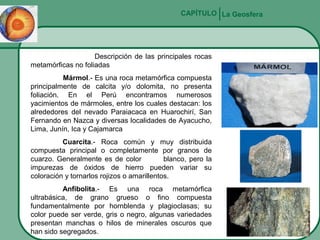 CAPÍTULO La Geosfera

Descripción de las principales rocas
metamórficas no foliadas
Mármol.- Es una roca metamórfica compuesta
principalmente de calcita y/o dolomita, no presenta
foliación. En el Perú encontramos numerosos
yacimientos de mármoles, entre los cuales destacan: los
alrededores del nevado Paraiacaca en Huarochirí, San
Fernando en Nazca y diversas localidades de Ayacucho,
Lima, Junín, Ica y Cajamarca
Cuarcita.- Roca común y muy distribuida
compuesta principal o completamente por granos de
cuarzo. Generalmente es de color
blanco, pero la
impurezas de óxidos de hierro pueden variar su
coloración y tornarlos rojizos o amarillentos.
Anfibolita.- Es una roca metamórfica
ultrabásica, de grano grueso o fino compuesta
fundamentalmente por hornblenda y plagioclasas; su
color puede ser verde, gris o negro, algunas variedades
presentan manchas o hilos de minerales oscuros que
han sido segregados.

 