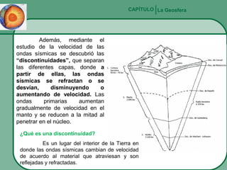 CAPÍTULO La Geosfera

Además, mediante el
estudio de la velocidad de las
ondas sísmicas se descubrió las
“discontinuidades”, que separan
las diferentes capas, donde a
partir de ellas, las ondas
sísmicas se refractan o se
desvían,
disminuyendo
o
aumentando de velocidad. Las
ondas
primarias
aumentan
gradualmente de velocidad en el
manto y se reducen a la mitad al
penetrar en el núcleo.
¿Qué es una discontinuidad?
Es un lugar del interior de la Tierra en
donde las ondas sísmicas cambian de velocidad
de acuerdo al material que atraviesan y son
reflejadas y refractadas.

 