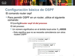 16© 2007 Cisco Systems, Inc. Todos los derechos reservados. Cisco Public
Configuración básica de OSPF
El comando router ospf
 Para permitir OSPF en un router, utilice el siguiente
comando:
R1(config)#router ospf id del proceso
ID del proceso:
 Un número significativo en el ámbito local entre 1 y 65535
- Esto significa que no se necesita coincidencia con otros
routers OSPF
 