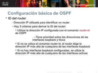 18© 2007 Cisco Systems, Inc. Todos los derechos reservados. Cisco Public
Configuración básica de OSPF
 ID del router
– Dirección IP utilizada para identificar un router
– Hay 3 criterios para derivar la ID del router:
 Utilizar la dirección IP configurada con el comando router-id
de OSPF
- Tiene prioridad sobre las direcciones de las
interfaces loopback y física
 Si no se utiliza el comando router-id, el router elige la
dirección IP más alta de cualquiera de las interfaces loopback
 Si no hay interfaces loopback configuradas, se utiliza la
dirección IP más alta de cualquiera de las interfaces activas
 