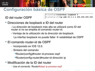 20© 2007 Cisco Systems, Inc. Todos los derechos reservados. Cisco Public
Configuración básica de OSPF
ID del router OSPF
 Direcciones de loopback e ID del router
- La dirección de loopback más alta se utilizará como ID del
router si no se emplea el comando router-id.
- Ventaja de la utilización de la dirección de loopback:
La interfaz loopback no puede fallar  estabilidad de OSPF
 El comando router-id de OSPF
– Incorporado en IOS 12.0.
– Sintaxis del comando:
Router(config)#router id-proceso ospf
Router(config-router)#router-id dirección ip
 Modificación de la ID del router
– Use el comando Router#clear ip proceso ospf
 