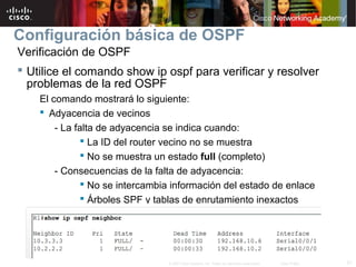 21© 2007 Cisco Systems, Inc. Todos los derechos reservados. Cisco Public
Configuración básica de OSPF
Verificación de OSPF
 Utilice el comando show ip ospf para verificar y resolver
problemas de la red OSPF
El comando mostrará lo siguiente:
 Adyacencia de vecinos
- La falta de adyacencia se indica cuando:
 La ID del router vecino no se muestra
 No se muestra un estado full (completo)
- Consecuencias de la falta de adyacencia:
 No se intercambia información del estado de enlace
 Árboles SPF y tablas de enrutamiento inexactos
 