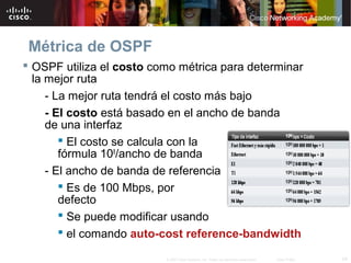 24© 2007 Cisco Systems, Inc. Todos los derechos reservados. Cisco Public
Métrica de OSPF
 OSPF utiliza el costo como métrica para determinar
la mejor ruta
- La mejor ruta tendrá el costo más bajo
- El costo está basado en el ancho de banda
de una interfaz
 El costo se calcula con la
fórmula 108
/ancho de banda
- El ancho de banda de referencia
 Es de 100 Mbps, por
defecto
 Se puede modificar usando
 el comando auto-cost reference-bandwidth
 