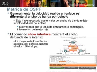 26© 2007 Cisco Systems, Inc. Todos los derechos reservados. Cisco Public
Métrica de OSPF
 Generalmente, la velocidad real de un enlace es
diferente al ancho de banda por defecto
– Esto hace necesario que el valor del ancho de banda refleje
la velocidad real del enlace
 Motivo: para que la tabla de enrutamiento contenga la
información del mejor ruta
 El comando show interface mostrará el ancho
de banda de la interfaz
- La mayoría de los enlaces
seriales, por defecto, utilizan
el valor 1.544 Mbps
 