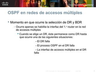 36© 2007 Cisco Systems, Inc. Todos los derechos reservados. Cisco Public
OSPF en redes de accesos múltiples
 Momento en que ocurre la selección de DR y BDR
– Ocurre apenas se habilita la interfaz del 1.er
router en la red
de accesos múltiples
 Cuando se elige un DR, éste permanece como DR hasta
que ocurre una de las siguientes situaciones:
- El DR falla
- El proceso OSPF en el DR falla
- La interfaz de accesos múltiples en el DR
falla
 