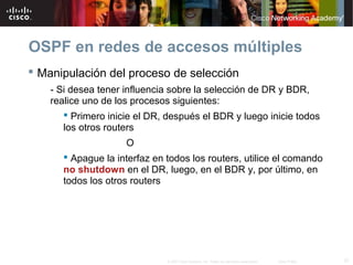 37© 2007 Cisco Systems, Inc. Todos los derechos reservados. Cisco Public
OSPF en redes de accesos múltiples
 Manipulación del proceso de selección
- Si desea tener influencia sobre la selección de DR y BDR,
realice uno de los procesos siguientes:
 Primero inicie el DR, después el BDR y luego inicie todos
los otros routers
O
 Apague la interfaz en todos los routers, utilice el comando
no shutdown en el DR, luego, en el BDR y, por último, en
todos los otros routers
 