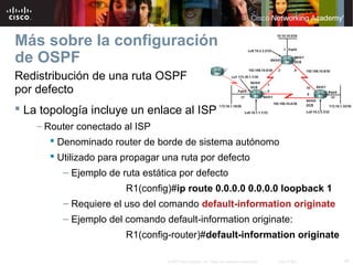 39© 2007 Cisco Systems, Inc. Todos los derechos reservados. Cisco Public
Más sobre la configuración
de OSPF
Redistribución de una ruta OSPF
por defecto
 La topología incluye un enlace al ISP
– Router conectado al ISP
 Denominado router de borde de sistema autónomo
 Utilizado para propagar una ruta por defecto
– Ejemplo de ruta estática por defecto
R1(config)#ip route 0.0.0.0 0.0.0.0 loopback 1
– Requiere el uso del comando default-information originate
– Ejemplo del comando default-information originate:
R1(config-router)#default-information originate
 