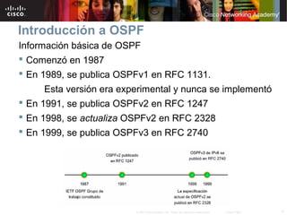 4© 2007 Cisco Systems, Inc. Todos los derechos reservados. Cisco Public
Introducción a OSPF
Información básica de OSPF
 Comenzó en 1987
 En 1989, se publica OSPFv1 en RFC 1131.
Esta versión era experimental y nunca se implementó
 En 1991, se publica OSPFv2 en RFC 1247
 En 1998, se actualiza OSPFv2 en RFC 2328
 En 1999, se publica OSPFv3 en RFC 2740
 