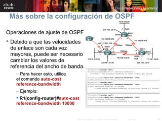40© 2007 Cisco Systems, Inc. Todos los derechos reservados. Cisco Public
Más sobre la configuración de OSPF
Operaciones de ajuste de OSPF
 Debido a que las velocidades
de enlace son cada vez
mayores, puede ser necesario
cambiar los valores de
referencia del ancho de banda.
– Para hacer esto, utilice
el comando auto-cost
reference-bandwidth
– Ejemplo:
 R1(config-router)#auto-cost
reference-bandwidth 10000
 