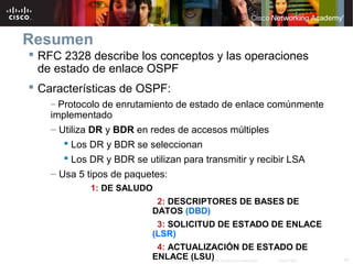 42© 2007 Cisco Systems, Inc. Todos los derechos reservados. Cisco Public
Resumen
 RFC 2328 describe los conceptos y las operaciones
de estado de enlace OSPF
 Características de OSPF:
– Protocolo de enrutamiento de estado de enlace comúnmente
implementado
– Utiliza DR y BDR en redes de accesos múltiples
 Los DR y BDR se seleccionan
 Los DR y BDR se utilizan para transmitir y recibir LSA
– Usa 5 tipos de paquetes:
1: DE SALUDO
2: DESCRIPTORES DE BASES DE
DATOS (DBD)
3: SOLICITUD DE ESTADO DE ENLACE
(LSR)
4: ACTUALIZACIÓN DE ESTADO DE
ENLACE (LSU)
 