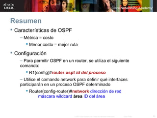 43© 2007 Cisco Systems, Inc. Todos los derechos reservados. Cisco Public
Resumen
 Características de OSPF
– Métrica = costo
 Menor costo = mejor ruta
 Configuración
– Para permitir OSPF en un router, se utiliza el siguiente
comando:
 R1(config)#router ospf id del proceso
– Utilice el comando network para definir qué interfaces
participarán en un proceso OSPF determinado
 Router(config-router)#network dirección de red
máscara wildcard área ID del área
 