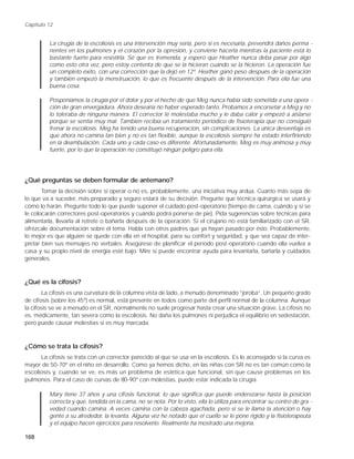 Capítulo 12


         La cirugía de la escoliosis es una intervención muy seria, pero si es necesaria, prevendrá daños perma -
         nentes en los pulmones y el corazón por la opresión, y conviene hacerla mientras la paciente está lo
         bastante fuerte para resistirla. Sé que es tremenda, y espero que Heather nunca deba pasar por algo
         como esto otra vez, pero estoy contenta de que se la hicieran cuando se la hicieron. La operación fue
         un completo éxito, con una corrección que la dejó en 12º. Heather ganó peso después de la operación
         y también empezó la menstruación, lo que es frecuente después de la intervención. Para ella fue una
         buena cosa.

         Posponíamos la cirugía por el dolor y por el hecho de que Meg nunca había sido sometida a una opera -
         ción de gran envergadura. Ahora desearía no haber esperado tanto. Probamos a encorsetar a Meg y no
         lo toleraba de ninguna manera. El corrector le molestaba mucho y le daba calor y empezó a aislarse
         porque se sentía muy mal. También recibía un tratamiento periódico de fisioterapia que no consiguió
         frenar la escoliosis. Meg ha tenido una buena recuperación, sin complicaciones. La única desventaja es
         que ahora no camina tan bien y no es tan flexible, aunque la escoliosis siempre ha estado interfiriendo
         en la deambulación. Cada uno y cada caso es diferente. Afortunadamente, Meg es muy animosa y muy
         fuerte, por lo que la operación no constituyó ningún peligro para ella.




¿Qué preguntas se deben formular de antemano?
       Tomar la decisión sobre si operar o no es, probablemente, una iniciativa muy ardua. Cuanto más sepa de
lo que va a suceder, más preparado y seguro estará de su decisión. Pregunte que técnica quirúrgica se usará y
cómo lo harán. Pregunte todo lo que puede suponer el cuidado post-operatorio (tiempo de cama, cuándo y si se
le colocarán correctores post-operatorios y cuándo podrá ponerse de pie). Pida sugerencias sobre técnicas para
alimentarla, llevarla al retrete o bañarla después de la operación. Si el cirujano no está familiarizado con el SR,
ofrézcale documentación sobre el tema. Habla con otros padres que ya hayan pasado por ésto. Probablemente,
lo mejor es que alguien se quede con ella en el hospital, para su confort y seguridad, y que sea capaz de inter-
pretar bien sus mensajes no verbales. Asegúrese de planificar el período post-operatorio cuando ella vuelva a
casa y su propio nivel de energía esté bajo. Mire si puede encontrar ayuda para levantarla, bañarla y cuidados
generales.



¿Qué es la cifosis?
        La cifosis es una curvatura de la columna vista de lado, a menudo denominado “joroba”. Un pequeño grado
de cifosis (sobre los 45º) es normal, está presente en todos como parte del perfil normal de la columna. Aunque
la cifosis se ve a menudo en el SR, normalmente no suele progresar hasta crear una situación grave. La cifosis no
es, médicamente, tan severa como la escoliosis. No daña los pulmones ni perjudica el equilibrio en sedestación,
pero puede causar molestias si es muy marcada.



¿Cómo se trata la cifosis?
      La cifosis se trata con un corrector parecido al que se usa en la escoliosis. Es lo aconsejado si la curva es
mayor de 50-70º en el niño en desarrollo. Como ya hemos dicho, en las niñas con SR no es tan común como la
escoliosis y, cuando se ve, es más un problema de estética que funcional, sin que cause problemas en los
pulmones. Para el caso de curvas de 80-90º con molestias, puede estar indicada la cirugía.

         Mary tiene 37 años y una cifosis funcional, lo que significa que puede enderezarse hasta la posición
         correcta y que, tendida en la cama, no se nota. Por lo visto, ella lo utiliza para encontrar su centro de gra -
         vedad cuando camina. A veces camina con la cabeza agachada, pero si se le llama la atención o hay
         gente a su alrededor, la levanta. Alguna vez he notado que el cuello se le pone rígido y la fisioterapeuta
         y el equipo hacen ejercicios para resolverlo. Realmente ha mostrado una mejoría.

168
 