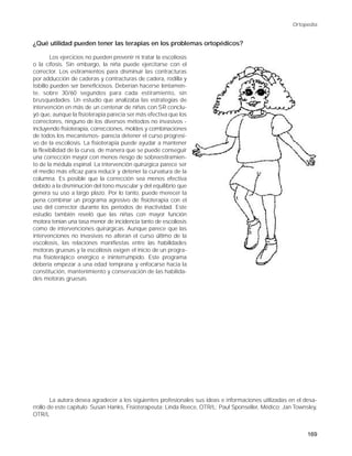 Ortopedia


¿Qué utilidad pueden tener las terapias en los problemas ortopédicos?

        Los ejercicios no pueden prevenir ni tratar la escoliosis
o la cifosis. Sin embargo, la niña puede ejercitarse con el
corrector. Los estiramientos para disminuir las contracturas
por adducción de caderas y contracturas de cadera, rodilla y
tobillo pueden ser beneficiosos. Deberían hacerse lentamen-
te, sobre 30/60 segundos para cada estiramiento, sin
brusquedades. Un estudio que analizaba las estrategias de
intervención en más de un centenar de niñas con SR conclu-
yó que, aunque la fisioterapia parecía ser más efectiva que los
correctores, ninguno de los diversos métodos no invasivos -
incluyendo fisioterapia, correcciones, moldes y combinaciones
de todos los mecanismos- parecía detener el curso progresi-
vo de la escoliosis. La fisioterapia puede ayudar a mantener
la flexibilidad de la curva, de manera que se puede conseguir
una corrección mayor con menos riesgo de sobreestiramien-
to de la médula espinal. La intervención quirúrgica parece ser
el medio más eficaz para reducir y detener la curvatura de la
columna. Es posible que la corrección sea menos efectiva
debido a la disminución del tono muscular y del equilibrio que
genera su uso a largo plazo. Por lo tanto, puede merecer la
pena combinar un programa agresivo de fisioterapia con el
uso del corrector durante los períodos de inactividad. Este
estudio también reveló que las niñas con mayor función
motora tenían una tasa menor de incidencia tanto de escoliosis
como de intervenciones quirúrgicas. Aunque parece que las
intervenciones no invasivas no alteran el curso último de la
escoliosis, las relaciones manifiestas entre las habilidades
motoras gruesas y la escoliosis exigen el inicio de un progra-
ma fisioterápico enérgico e ininterrumpido. Este programa
debería empezar a una edad temprana y enfocarse hacia la
constitución, mantenimiento y conservación de las habilida-
des motoras gruesas.




        La autora desea agradecer a los siguientes profesionales sus ideas e informaciones utilizadas en el desa-
rrollo de este capítulo: Susan Hanks, Fisioterapeuta; Linda Reece, OTR/L; Paul Sponseller, Médico; Jan Townsley,
OTR/L


                                                                                                             169
 