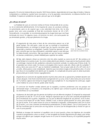 Ortopedia


pequeño. El corrector debería llevarse durante 18/23 horas diarias, dependiendo de lo que diga el médico. Debería
comprobarse y cambiarse cuando fuera necesario y, si se ha ajustado correctamente, no debería interferir en la
movilidad. Si aparecen problemas de ajuste, procure que se lo arreglen.


¿Es eficaz el corsé?
       La finalidad de usar un corrector estriba en frenar el desarrollo de la curvatu-
ra, no en detenerla definitivamente. En la mayoría de casos, la curvatura continua-
rá aumentando, pero es de esperar que a una velocidad más lenta. Así, la niña
puede tener una curva aceptable al final del crecimiento (menor de 40 ó 50º).
Generalmente, si es posible, se recomienda posponer la cirugía hasta que casi haya
terminado de crecer. En algunos casos, el corrector no sirve, o la curva puede ser
ya demasiado grande, y hay que plantearse la cirugía.


          El argumento de más peso a favor de los correctores parece ser el de
          ganar tiempo. Por otra parte, cada vez que se restringe el movimiento,
          automáticamente se restringe la tensión que los huesos necesitan para
          desarrollar y mantener su integridad. Cuando Crystal fue operada, su ciru - Corsé de plástico o tirantes
          jano comentó que era muy estimulante y alentador operar a una niña que para tratar las escoliosis leves.
          no había llevado correctores. Dijo que podía ver que los huesos estaban
          en buenas condiciones y tenían vitalidad para soportar las varillas.

          Mi hija Julie empezó a llevar su corrector a los tres años cuando su curva era de 18º. No camina y en
          aquel tiempo no se ponía en pie. Su corsé estaba abierto por delante, lo que ejercía mucha presión sobre
          su estómago. A pesar de ello, podíamos colocarla en posición sentada. Lo usaba unas 8 horas al día. Yo
          le ajustaba sus corsés cada 3-6 meses y encargaba otros nuevos cada año. Ahora Julie ha cumplido 7
          años y tiene una curva de 47º, que se mantiene estabilizada. Tuvo un gran salto de 20 a 40º entre los 5
          y 6 años. Ahora parece estar estabilizada. Sabemos que necesitará cirugía en los próximos años. El corsé
          que lleva en la actualidad está abierto por la espalda. Es complicado de poner, pero le alivia la presión,
          provocando por lo tanto menos regurgitaciones.

          Angela llevó un corrector de espalda durante muchos años antes de su operación y también durante seis
          meses después. Esto frenó enormemente la progresión de su curva. A los 5 años tenía una curva menor
          de 5º y fuimos capaces de retrasar la cirugía hasta que cumplió los 15. Su ortopeda me contó que, según
          como midiese la curva el doctor, podía variar mucho.

          El corrector de Heather estaba abierto por la espalda y tuvimos problemas una vez porque era
          demasiado largo. Lo llevamos a la ortopedia y les dijimos que cortasen la parte de abajo para que
          no interfiriera en su movilidad.

          Acabamos de descubrir que las piernas de Kathryn son de diferente longitud. El ortopeda ha empezado
          por ponerle un alza de 1'5 cm en un pie. Abriga la esperanza que la curva esté causada principalmente
          por la inclinación de su pelvis, originada a su vez por la diferente longitud de sus piernas. A los 8 años,
          su curva creció hasta 26º en diez meses. Debido a esto, el doctor quería ponerle un corsé, para empe -
          zar, por la noche. Si en cuatro meses la curva se mantenía o mejoraba, continuaríamos sólo con el corsé
          de la noche, y en caso contrario terminaríamos poniéndoselo 23 horas diarias. Con el corsé puesto, los
          RX han mostrado que la corrección era muy buena -la curva casi ha desaparecido (e insisto en que es
          con el corsé puesto)-.

          Melinda es incapaz de mantener el equilibrio con el corsé puesto y llora con lágrimas de cocodrilo
          cuando le preguntamos cómo se siente. Le han arreglado los bordes ligeramente por abajo y por arriba,
          aunque nos dijeron que cualquier arreglo nuevo en el corsé le restaría eficacia y se la quedaría pequeño
          mucho antes.

                                                                                                                163
 