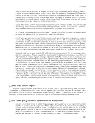 Ortopedia


         Después de 10 días en una cama de hospital, pusieron a Angie un corrector post-quirúrgico y cuidado -
         samente la dejaron colgar las piernas a un lado de la cama. Tres enfermeras, un terapeuta, mi amigo más
         íntimo y un diácono de nuestra iglesia también estaban allí. Los médicos dijeron que estaría un poco
         mareada y que no debía levantarse todavía. Angie agarró mis manos, se levantó y, salió como una bala,
         arrastrándome de aquella sala de hospital y llegó hasta el hall. ¡Tenía mucha prisa por salir de allí!
         Entonces pensamos que estábamos asistiendo a un milagro.

         Angela debía tomar Tylenol® (Paracetamol) con codeína cuando volvió del hospital, aunque lo necesitó
         muy poco y tenía bastante con el Tylenol® normal y corriente. Volvió a la escuela tras 4 semanas,
         aunque tardó alrededor de 6 meses en estar plenamente recuperada de su operación.

         ¡A Jocelyn le fue maravillosamente con la cirugía!. La sentaron derecha en su silla al día siguiente y tras
         un par de días la pusieron de pie, aunque nunca había caminado antes.

         Intenté desesperadamente retrasar la intervención hasta que Ashley fuera un poco más mayor y
         creciera. Sin embargo, su curva se desarrolló rápidamente de 55º a 83º en un período de tres meses
         cuando tenía 13 años, aún llevando su corrector 24 horas al día. Nos vimos forzados a operarla y nunca
         nos hemos arrepentido. El cirujano solo fue capaz de conseguir una curva de 50º después de operarla,
         por lo que realmente hubiera hecho falta intervenirla antes. Ashley no tuvo problemas ni durante ni des -
         pués de la operación. A diferencia de la mayoría de chicas con SR, Ashley es muy sensible al dolor, por
         lo que debimos mantenerla con medicación durante algún tiempo. Pero, por lo demás, todo fue bien.

         A Laura le enderezaron la curva desde 80º a 30º. ¡No estamos arrepentidos!. Ahí van unas sugerencias:
         Adornos para después. A Laura le gustan las cintas de color metálico con estrellas y las encontré en el
         departamento de envolver regalos. Conseguí colgárselas del techo. ¿Tienen un par de pijamas de esos
         que pueden abrirse hasta abajo (o cortarse) por la parte de atrás? Añada unas bonitas cintas. Si después
         de la operación se siente incómoda y no quiere que la muevan, póngale pañal doble. Uno pequeño den -
         tro de otro mayor funciona muy bien. Haga algunos agujeros en la capa protectora del pañal interior para
         que cuando esté saturado su contenido pase al pañal externo. Otra idea: la bolsa de baño. Tome una
         bolsa de basura mediana y limpia en la que pondrá varias toallitas pequeñas. Añada suficiente agua para
         impregnarlas y algunas gotas de jabón bactericida tipo loción. Métala en el microondas para calentarla.
         Puede usarlas para lavarla y como champú, y no necesita aclarar el pelo. Lo mejor es que permanecen
         calientes hasta que necesitan usarse. También van muy bien para papá o mamá cuando no pueden salir
         a ducharse. Tenga un cuaderno a mano. Anote los comentarios y las órdenes de los médicos. Escriba
         todas sus preguntas y cosas que se le ocurran. A veces puede Vd. empezar el primer asalto (como en el
         boxeo) o al revés. ¡Los médicos pueden olvidar lo que se supone que deberían recordar!




¿Cuándo podrá ponerse en pie?
      Soportar su peso depende de la calidad de sus huesos y de su capacidad para aguantar las varillas.
Generalmente se aconseja levantarla a los 4-6 días. En algunos casos, puede ser necesario un corrector o corsé
que se llevará durante un tiempo. Normalmente, el nivel de energía vuelve a la normalidad en 6-8 semanas. Lo
mejor para las niñas es evitar cualquier actividad de impacto o inclinaciones violentas durante 6 meses.



¿Cuáles son los pros y los contras de la intervención de escoliosis?
         El inconveniente de la cirugía ha sido la incapacidad para girar su columna, lo que le permitía rodar con
         facilidad en la cama antes de la operación. Ahora, a pesar del hecho de que puede andar, necesita que
         le den la vuelta en la cama durante la noche. La ventaja es que está más saludable y nunca ha sufrido
         ningún episodio crítico en su vida -no ha tenido neumonías- y su corazón y pulmones no están en peli -
         gro por la curvatura de la columna. Ella prefiera agarrarse a la mano de alguien mientras camina, pero si
         hay algo que quiere hacer, como por ejemplo sentarse, se soltará, irá y se sentará en la silla.

                                                                                                                167
 