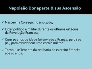    Nasceu na Córsega, no ano 1769;
   Líder político e militar durante os últimos estágios
    da Revolução Francesa;
   Com 10 anos de idade foi enviado a França, pelo seu
    pai, para estudar em uma escola militar;
   Tornou-se Tenente da artilharia do exercito Francês
    aos 19 anos;
 
