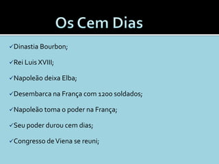 Dinastia Bourbon;

Rei Luis XVIII;

Napoleão deixa Elba;

Desembarca na França com 1200 soldados;

Napoleão toma o poder na França;

Seu poder durou cem dias;

Congresso de Viena se reuni;
 