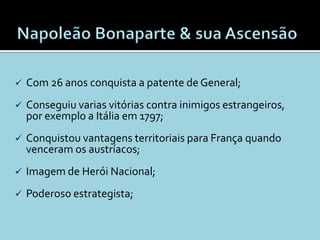    Com 26 anos conquista a patente de General;
   Conseguiu varias vitórias contra inimigos estrangeiros,
    por exemplo a Itália em 1797;
   Conquistou vantagens territoriais para França quando
    venceram os austríacos;
   Imagem de Herói Nacional;
   Poderoso estrategista;
 