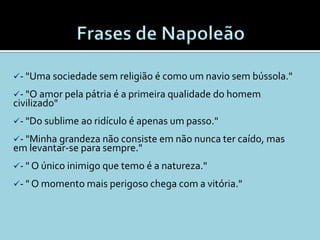 - "Uma sociedade sem religião é como um navio sem bússola."

- "O amor pela pátria é a primeira qualidade do homem
civilizado"
- "Do sublime ao ridículo é apenas um passo."

- "Minha grandeza não consiste em não nunca ter caído, mas
em levantar-se para sempre."
- " O único inimigo que temo é a natureza."

- " O momento mais perigoso chega com a vitória."
 