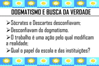 DOGMATISMO E BUSCA DA VERDADE
Sócrates e Descartes desconfiavam;
Desconfiavam do dogmatismo.
O trabalho é uma ação pelo qual modificam
a realidade;
Qual o papel da escola e das instituições?
 
