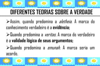 DIFERENTES TEORIAS SOBRE A VERDADE
Assim, quando predomina a aletheia. A marca do
conhecimento verdadeiro é a evidência;
Quando predomina a veritas. A marca do verdadeiro
é a validade lógica de seus argumentos;
Quando predomina a emunah. A marca seria um
acordo.
 