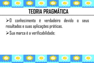 TEORIA PRAGMÁTICA
O conhecimento é verdadeiro devido o seus
resultados e suas aplicações práticas.
Sua marca é a verificabilidade;
 