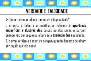 VERDADE E FALSIDADE
Como o erro, o falso e a mentira são possíveis?
1. o erro, o falso e a mentira se referem à aparência
superficial e ilusória das coisas ou dos seres e surgem
quando não conseguimos alcançar a essência das realidades;
2. o erro, o falso e a mentira surgem quando dizemos de algum
ser aquilo que ele não é.
 