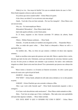 -Onde já se viu... Sou moça de família! Um cara nu andando dentro de casa é o fim! –
Dizia Sarah enquanto colocava o pão na cozinha.
-Eu já disse que estava usando toalha! – Gritou Marco do quarto.
-Cale a boca, seu idiota! E se eu estivesse com uma amiga?
-Sarah... Você não é boa em fazer amizade... Por isso fico tranquilo! – Disse Marco com
um tom de ironia.
-Ora, seu – Foi interrompida por Marco.
-Brincadeira! Brincadeira! – Disse Marco dando risada.
Após toda aquela confusão, os dois foram jantar.
Às 21 horas, enquanto os dois ficavam assistindo TV debaixo da coberta, Sarah
comentou:
-Marco... Minhas finanças acabaram... – Disse Sarah.
-Entendo... O cartão da minha avó também está chegando ao fim... – Respondeu Marco.
-Mas, eu ainda não quero voltar... – Disse Sarah se abraçando a Marco no sofá e o
apertando firme.
-Eu também não... Mas, no ritmo em que estamos o dinheiro irá durar mais algumas
semanas...
Sarah se encolheu como quem não quisesse sair mais dali. Marco a apertou forte e sorriu,
dizendo que tudo iria dar certo. Entretanto, assim que terminaram de conversar, bateram a porta
da casa. Os dois jovens se olharam sem entender o que acontecia. Era tarde e não conheciam
ninguém na cidade. Quem seria uma hora dessas? Era o pensamento que passava nas cabeças dos
dois.
Marco tomou a iniciativa e se levantou ao baterem novamente. Ao abrir a porta quase
morreu de susto com o grito do pai de Sarah.
-MARCO! – Gritou Adam.
-PAI? MÃE? – Gritou Sarah, saltando do sofá onde estava deitada ao ver os dois parados
na porta.
-SARAH! – Gritou Charlotte que saiu correndo e abraçou a filha.
-Mas o que vocês estão fazendo aqui? – Dizia Sarah traumatizada enquanto a mãe a
esmagava.
-Co-Como vocês descobriram onde morávamos? – Disse Marco ainda sentando no chão.
-Bem... Você tem um amigo que é forte e inteligente... Mas nada como uma apertadinha
nele para falar algumas verdades... – Disse Adam sorrindo.
-ELE ESTÁ BEM? O QUE O SENHOR FEZ COM O EREN? – Gritou Marco

 
